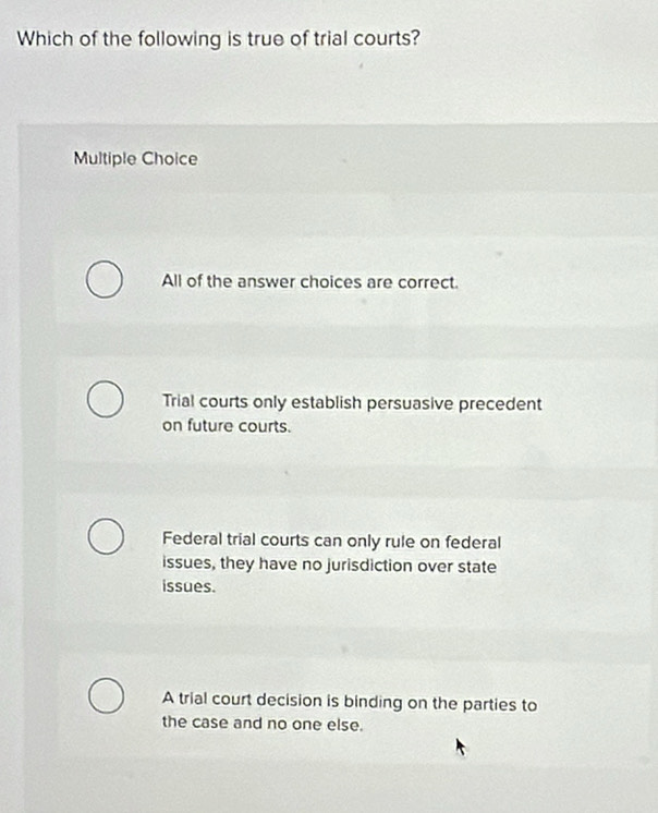 Which of the following is true of trial courts?
Multiple Choice
All of the answer choices are correct.
Trial courts only establish persuasive precedent
on future courts.
Federal trial courts can only rule on federal
issues, they have no jurisdiction over state
issues.
A trial court decision is binding on the parties to
the case and no one else.