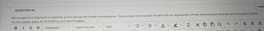 po 
QUESTION 44 
Microorganisms help both to maintain and to disrupt the health of ecosystems. Give at least one example of each with an explanation of how they maintain and disrupt ecosystem health. 
For the toolbar, press ALT+F10 (PC) or ALT+FN+F10 (Mac). 
B Paragraph Open Sans,ari... 10pt