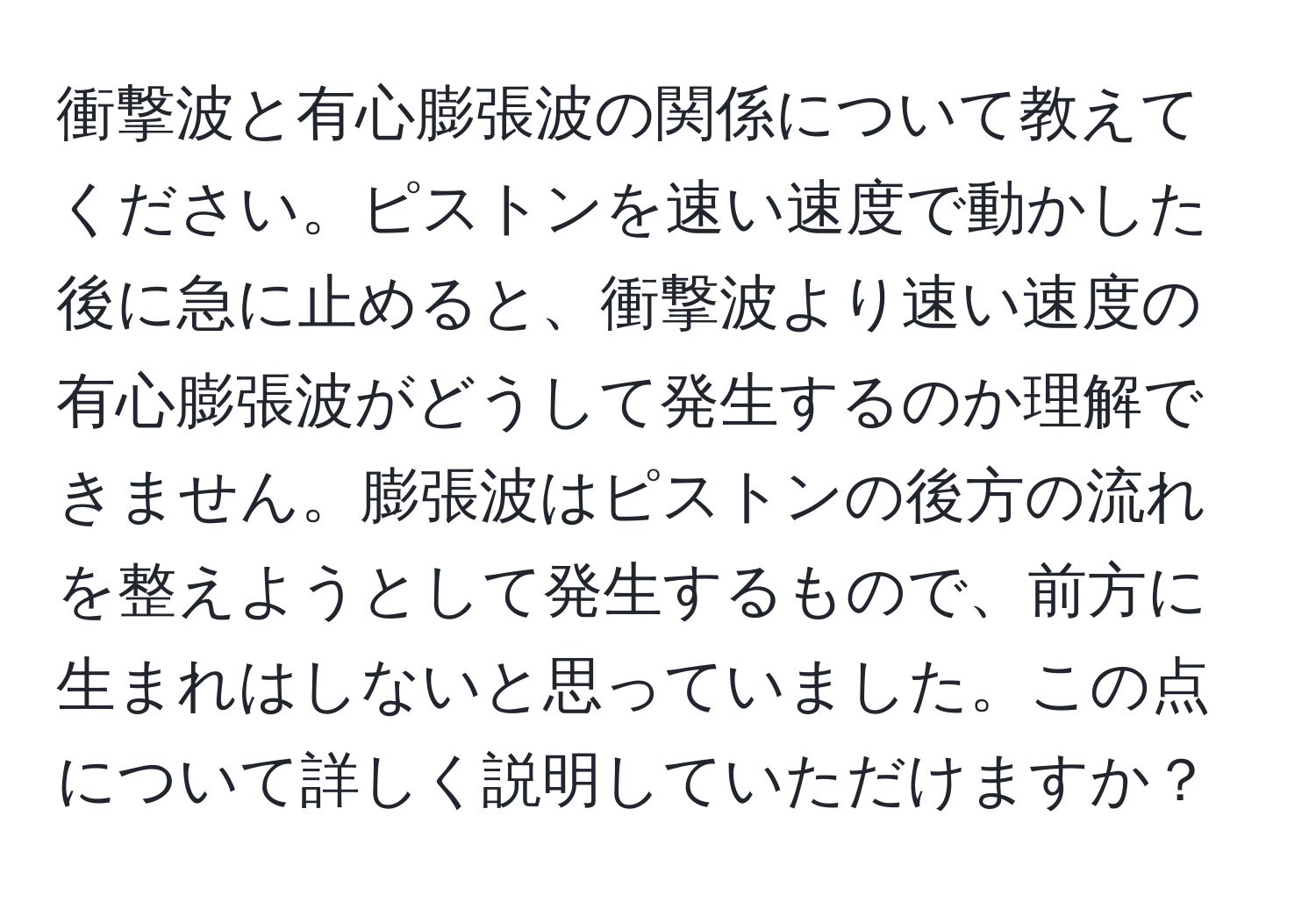 衝撃波と有心膨張波の関係について教えてください。ピストンを速い速度で動かした後に急に止めると、衝撃波より速い速度の有心膨張波がどうして発生するのか理解できません。膨張波はピストンの後方の流れを整えようとして発生するもので、前方に生まれはしないと思っていました。この点について詳しく説明していただけますか？