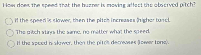 How does the speed that the buzzer is moving affect the observed pitch?
If the speed is slower, then the pitch increases (higher tone).
The pitch stays the same, no matter what the speed.
If the speed is slower, then the pitch decreases (lower tone).