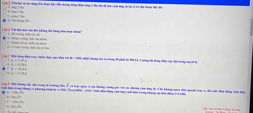 Nếu lực từ tác dụng lên đoạn dây dẫn mang dòng điện tăng 2 lần thì độ lớn cảm ứng từ tại vị trí đặt đoạn dây đó:
A. tăng 2 lần.
B. tăng 2 lần.
C. giâm 2 lần.
D. vẫn không đổi.
Câu 6. Vật liệu nào sau đây không thể dùng làm nam châm?
A. Sắt và hợp chất của sắt.
B. Nhôm và hợp chất của nhôm
C. Niken và hợp chất của niken.
D. Cô ban và hợp chất của cô ban.
Câu 7. Một đòng điện xoay chiêu chạy qua điện trở R=10Omega 2, nhiệt lượng tỏa ra trong 30 phút là 900 kJ. Cường độ đòng điện cực đại trong mạch là
A. I_0=7,07A
4 I_0=0,22A
C. I_0=10,0A.
D I_0=0,32A
Câu S. Một khung đây đặt trong tử trường đầu vector B có trục quay A của khung vuông góc với các đường cảm ứng từ. Cho khung quay đều quanh trục A, thì suất điện động cảm ứng
xuất hiện trong khung có phương trình là: e=200sqrt(2)cos (100π t-π /6)V V. Suất điện động cảm ứng xuất hiện trong khung tại thời điểm t=1/100_S.
A. -100sqrt(6)V
B. 100sqrt(5)V
C. -100sqrt(2)V Bải Test sẽ khởi động lại sau:
D. 100sqrt(3)V Giờ : 28 Phát 
752.483 n s