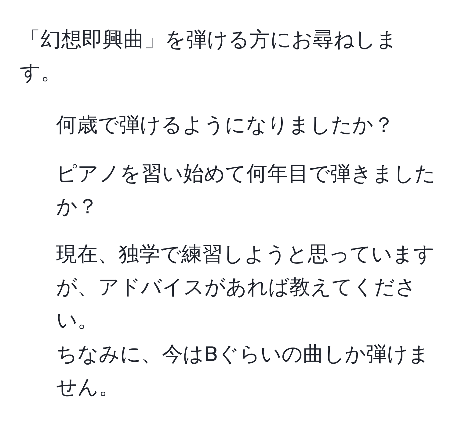 「幻想即興曲」を弾ける方にお尋ねします。  
- 何歳で弾けるようになりましたか？  
- ピアノを習い始めて何年目で弾きましたか？  
- 現在、独学で練習しようと思っていますが、アドバイスがあれば教えてください。  
ちなみに、今はBぐらいの曲しか弾けません。