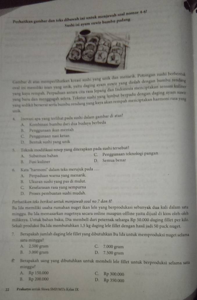 Perhatikan gambar dan teks dibawah ini untuk menjawab soal nomor 4-6!
Sushi isi ayam suwir bumbu padang
Gamber di atas memperlibatkan kreasi sushi yang unik dan meñarik.Potongan aushi berbentuk
eval ini memliki ian yang unik, yaitu daging ayam suwir yang diolah dengan bumbu rendang
yang kaya rempah. Perpaduan antara cita rasa Jepang dan Indonesia menciptakan sensasi kuliner
yang baru dan menggugah selera. Tekstur suahi yang lembut berpadu dengan daging ayam suwir
sang sedikit berserat serta bumbu rendang yang kaya akan rempah menciptakan harmoni rasa yang
mnik
4.  Inovasi apa yang terlihat pada sushi dalam gambar di atas?
A. Kombinaxi bumbu darí dua budaya berbeda
B. Penggunaan ikan mentah
C. Penggunaan nasi ketan
D. Bentuk sushi yang unik
5. Teknik modifikasi resep yang diterapkan pada sushi tersebut?
A. Substitusi bahan C. Penggunaan teknologi pangan
B. Fusī kuliner D. Semua benar
6. Kata ''harmoni'' dalam teks merujuk pada …
A. Perpaduan warna yang menarik.
B. Ukuran sushi yang pas di mulut.
C. Keselarasan rasa yang sempurna
D. Proses pembuatan sushi mudah.
Perhatikan teks berikut untuk menjawab soal no 7 dan 8!
Bu Ida memiliki usaha rumahan nuget ikan lele yang berprodukasi sebanyak dua kali dalam sata
minggu. Bu Ida memasarkan nugetnya secara online maupun offline yaitu dijual di kios oleh-oleh
miliknya. Untuk bahan baku, Dia membell dari peternak seharga Rp 50,000 daging fillet per kilo.
Sekali produksi Bu.Ida membutuhkan 1.5 kg daging lele fillet dengan hasil jadi 50 pack nuget.
7. Berapakah jumlah daging lele fillet yang dibutuhkan Bu Ida untuk memproduksi nuget selama
satu minggu?
A. 2.500 gram C. 7.000 gram
B. 3.000 gram D. 7.500 gram
Berapakah uang yang dibutuhkan untuk membeli lele fillet untuk berproduksi selama satu
minggu?
A. Rp 150.000 C. Rp 300.000
B. Rp 200.000 D. Rp 350.000
22 Prakarya untuk Siowa SMP/MTs Kelas IX