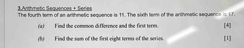 Arithmetic Sequences + Series 
The fourth term of an arithmetic sequence is 11. The sixth term of the arithmetic sequence is 17. 
(a) Find the common difference and the first term. [4] 
(b) Find the sum of the first eight terms of the series. [1]