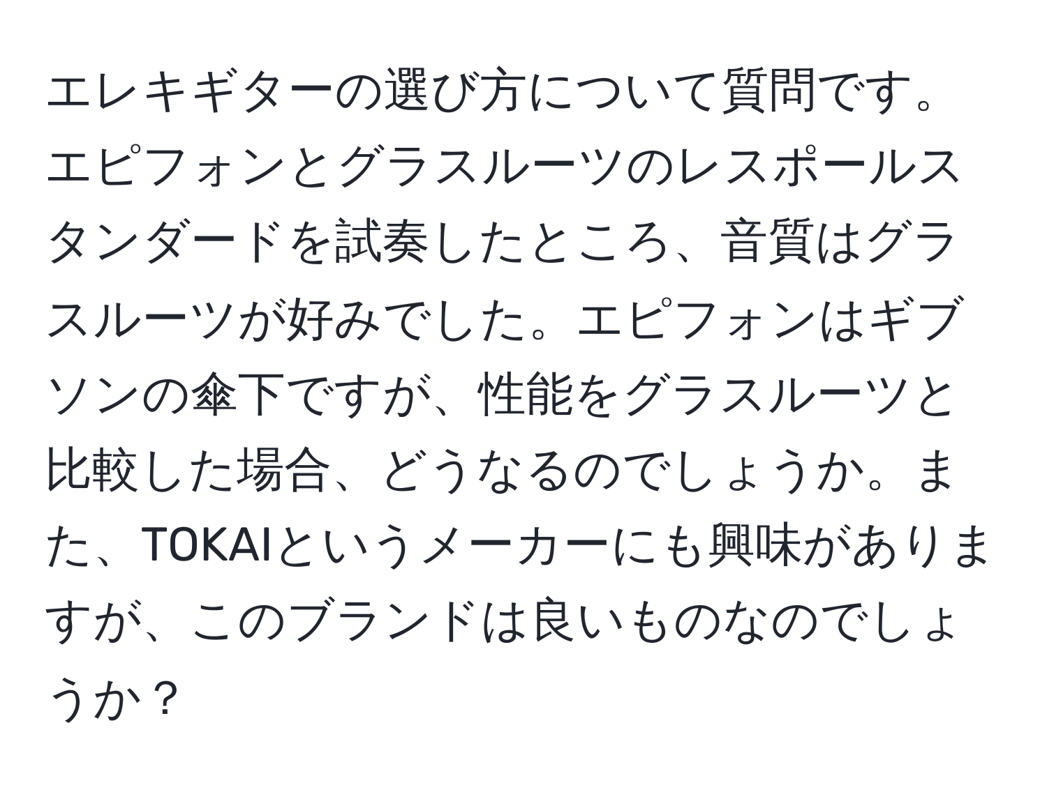 エレキギターの選び方について質問です。エピフォンとグラスルーツのレスポールスタンダードを試奏したところ、音質はグラスルーツが好みでした。エピフォンはギブソンの傘下ですが、性能をグラスルーツと比較した場合、どうなるのでしょうか。また、TOKAIというメーカーにも興味がありますが、このブランドは良いものなのでしょうか？