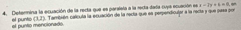 Determina la ecuación de la recta que es paralela a la recta dada cuya ecuación es x-2y+6=0. on 
el punto (3,2). También calcula la ecuación de la recta que es perpendicular a la recta y que pasa por 
el punto mencionado.