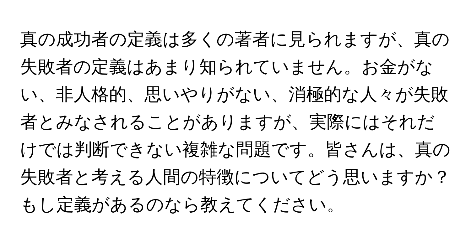 真の成功者の定義は多くの著者に見られますが、真の失敗者の定義はあまり知られていません。お金がない、非人格的、思いやりがない、消極的な人々が失敗者とみなされることがありますが、実際にはそれだけでは判断できない複雑な問題です。皆さんは、真の失敗者と考える人間の特徴についてどう思いますか？もし定義があるのなら教えてください。