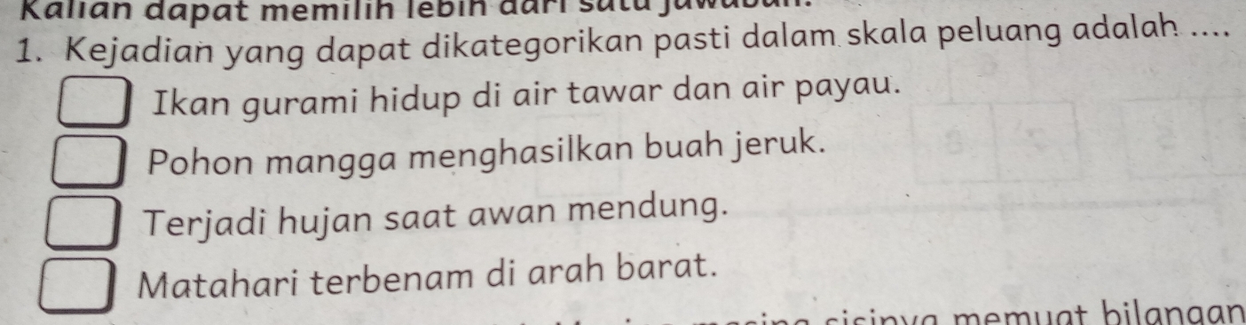 Kallan dapat memilih lébin đari sata,
1. Kejadian yang dapat dikategorikan pasti dalam skala peluang adalah ....
Ikan gurami hidup di air tawar dan air payau.
Pohon mangga menghasilkan buah jeruk.
Terjadi hujan saat awan mendung.
Matahari terbenam di arah barat.
n v a e m u a t bi l a n g an