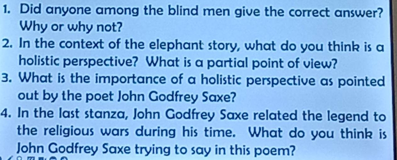 Did anyone among the blind men give the correct answer? 
Why or why not? 
2. In the context of the elephant story, what do you think is a 
holistic perspective? What is a partial point of view? 
3. What is the importance of a holistic perspective as pointed 
out by the poet John Godfrey Saxe? 
4. In the last stanza, John Godfrey Saxe related the legend to 
the religious wars during his time. What do you think is 
John Godfrey Saxe trying to say in this poem?