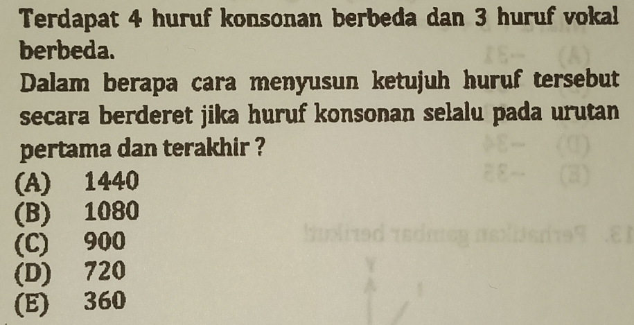 Terdapat 4 huruf konsonan berbeda dan 3 huruf vokal
berbeda.
Dalam berapa cara menyusun ketujuh huruf tersebut
secara berderet jika huruf konsonan selalu pada urutan
pertama dan terakhir ?
(A) 1440
(B) 1080
(C) 900
(D) 720
(E) 360