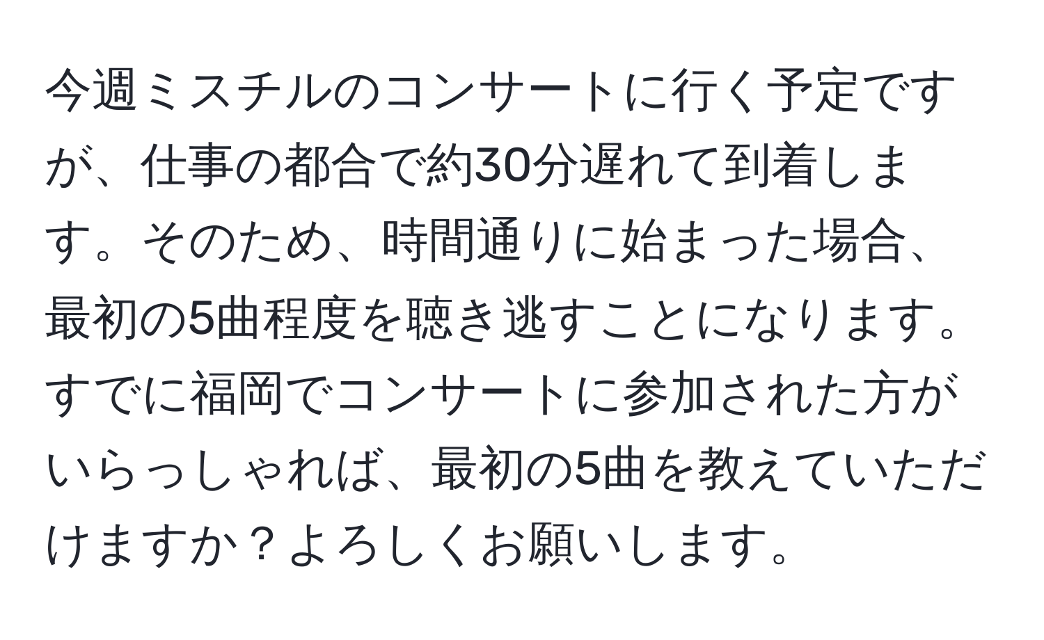 今週ミスチルのコンサートに行く予定ですが、仕事の都合で約30分遅れて到着します。そのため、時間通りに始まった場合、最初の5曲程度を聴き逃すことになります。すでに福岡でコンサートに参加された方がいらっしゃれば、最初の5曲を教えていただけますか？よろしくお願いします。