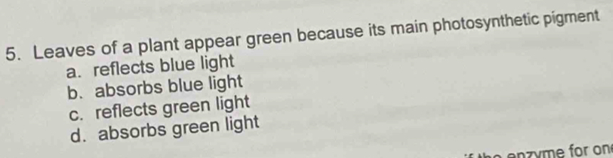 Leaves of a plant appear green because its main photosynthetic pigment
a. reflects blue light
b. absorbs blue light
c. reflects green light
d. absorbs green light
h e n z y me for on