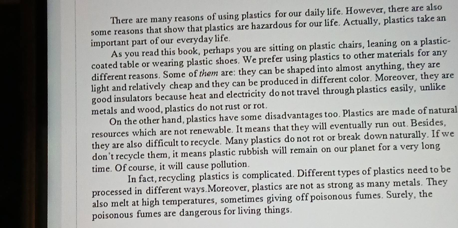 There are many reasons of using plastics for our daily life. However, there are also 
some reasons that show that plastics are hazardous for our life. Actually, plastics take an 
important part of our everyday life. 
As you read this book, perhaps you are sitting on plastic chairs, leaning on a plastic- 
coated table or wearing plastic shoes. We prefer using plastics to other materials for any 
different reasons. Some of them are: they can be shaped into almost anything, they are 
light and relatively cheap and they can be produced in different color. Moreover, they are 
good insulators because heat and electricity do not travel through plastics easily, unlike 
metals and wood, plastics do not rust or rot. 
On the other hand, plastics have some disadvantages too. Plastics are made of natural 
resources which are not renewable. It means that they will eventually run out. Besides, 
they are also difficult to recycle. Many plastics do not rot or break down naturally. If we 
don’t recycle them, it means plastic rubbish will remain on our planet for a very long 
time. Of course, it will cause pollution. 
In fact, recycling plastics is complicated. Different types of plastics need to be 
processed in different ways.Moreover, plastics are not as strong as many metals. They 
also melt at high temperatures, sometimes giving off poisonous fumes. Surely, the 
poisonous fumes are dangerous for living things.