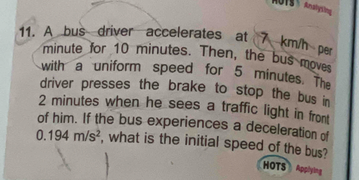 MUTS Analysing 
11. A bus driver accelerates at 7 km/h per
minute for 10 minutes. Then, the bus moves 
with a uniform speed for 5 minutes. The 
driver presses the brake to stop the bus in
2 minutes when he sees a traffic light in front 
of him. If the bus experiences a deceleration of
0.194m/s^2 , what is the initial speed of the bus? 
HOTS Applying