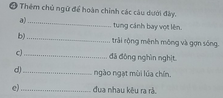 Thêm chủ ngữ để hoàn chỉnh các câu dưới đây. 
a)_ 
tung cánh bay vọt lên. 
b)_ 
trải rộng mênh mông và gợn sóng. 
c) _đã đông nghìn nghịt. 
d)_ 
ngào ngạt mùi lúa chín. 
e)_ 
đua nhau kêu ra rả.