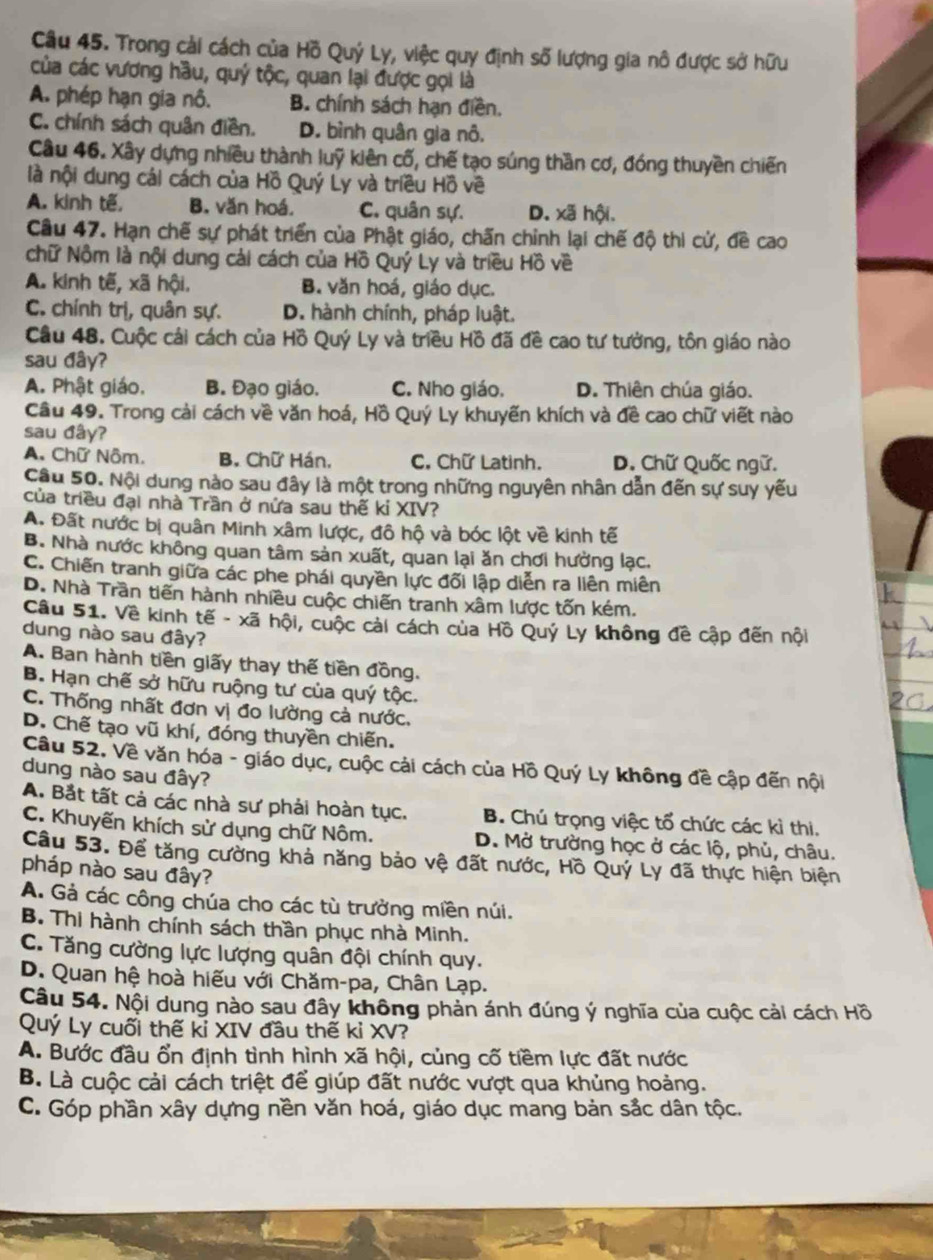 Trong cải cách của Hồ Quý Ly, việc quy định số lượng gia nô được sở hữu
của các vương hầu, quý tộc, quan lại được gọi là
A. phép hạn gia nô. B. chính sách hạn điền.
C. chính sách quân điền. D. bình quân gia nô,
Câu 46. Xây dựng nhiều thành luỹ kiên cố, chế tạo súng thần cơ, đóng thuyền chiến
là nội dung cái cách của Hồ Quý Ly và triều Hồ về
A. kinh tế, B. văn hoá. C. quân sự. D. xã hội.
Câu 47. Hạn chế sự phát triển của Phật giáo, chấn chỉnh lại chế độ thi cử, đề cao
chữ Nộm là nội dung cải cách của Hồ Quý Ly và triều Hồ về
A. kinh tế, xã hội. B. văn hoá, giáo dục.
C. chính trị, quân sự. D. hành chính, pháp luật.
Câu 48. Cuộc cái cách của Hồ Quý Ly và triều Hồ đã đề cao tư tưởng, tôn giáo nào
sau đây?
A. Phật giáo. B. Đạo giáo. C. Nho giáo. D. Thiên chúa giáo.
Câu 49. Trong cải cách về văn hoá, Hồ Quý Ly khuyến khích và đề cao chữ viết nào
sau đây?
A. Chữ Nôm. B. Chữ Hán, C. Chữ Latinh. D. Chữ Quốc ngữ.
Cầu 50. Nội dung nào sau đây là một trong những nguyên nhân dẫn đến sự suy yếu
của triều đại nhà Trần ở nửa sau thế kỉ XIV?
A. Đất nước bị quân Minh xâm lược, đô hộ và bóc lột về kinh tế
B. Nhà nước không quan tâm sản xuất, quan lại ăn chơi hưởng lạc.
C. Chiến tranh giữa các phe phái quyền lực đối lập diễn ra liên miên
D. Nhà Trần tiến hành nhiều cuộc chiến tranh xâm lược tốn kém.
Câu 51. Về kinh tế - xã hội, cuộc cải cách của Hồ Quý Ly không đề cập đến nội
dung nào sau đây?
A. Ban hành tiền giấy thay thế tiền đồng.
B. Hạn chế sở hữu ruộng tư của quý tộc.
C. Thống nhất đơn vị đo lường cả nước.
D. Chế tạo vũ khí, đóng thuyền chiến.
Câu 52. Về văn hóa - giáo dục, cuộc cải cách của Hồ Quý Ly không đề cập đến nội
dung nào sau đây?
A. Bắt tất cả các nhà sư phải hoàn tục. B. Chú trọng việc tổ chức các kì thi.
C. Khuyến khích sử dụng chữ Nôm. D. Mở trường học ở các lộ, phủ, châu.
Câu 53. Để tăng cường khả năng bảo vệ đất nước, Hồ Quý Ly đã thực hiện biện
pháp nào sau đây?
A. Gả các công chúa cho các tù trưởng miền núi.
B. Thi hành chính sách thần phục nhà Minh.
C. Tăng cường lực lượng quân đội chính quy.
D. Quan hệ hoà hiếu với Chăm-pa, Chân Lạp.
Câu 54. Nội dung nào sau đây không phản ánh đúng ý nghĩa của cuộc cải cách Hồ
Quý Ly cuối thế kỉ XIV đầu thế kỉ XV?
A. Bước đầu ổn định tình hình xã hội, củng cố tiềm lực đất nước
B. Là cuộc cải cách triệt để giúp đất nước vượt qua khủng hoảng.
C. Góp phần xây dựng nền văn hoá, giáo dục mang bản sắc dân tộc.