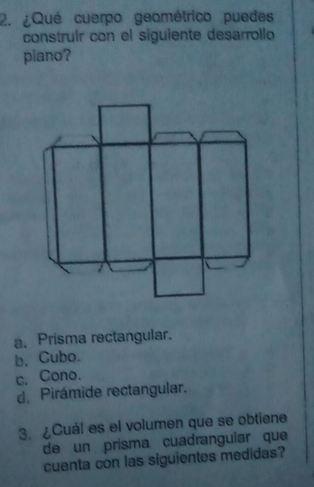 ¿Qué cuerpo geométrico puedes
construir con el siguiente desarrollo
plano?
a. Prisma rectangular.
b. Cubo.
c. Cono.
d. Pirámide rectangular.
3. ¿Cuál es el volumen que se obtiene
de un prisma cuadrangular que
cuenta con las siguientes medidas?