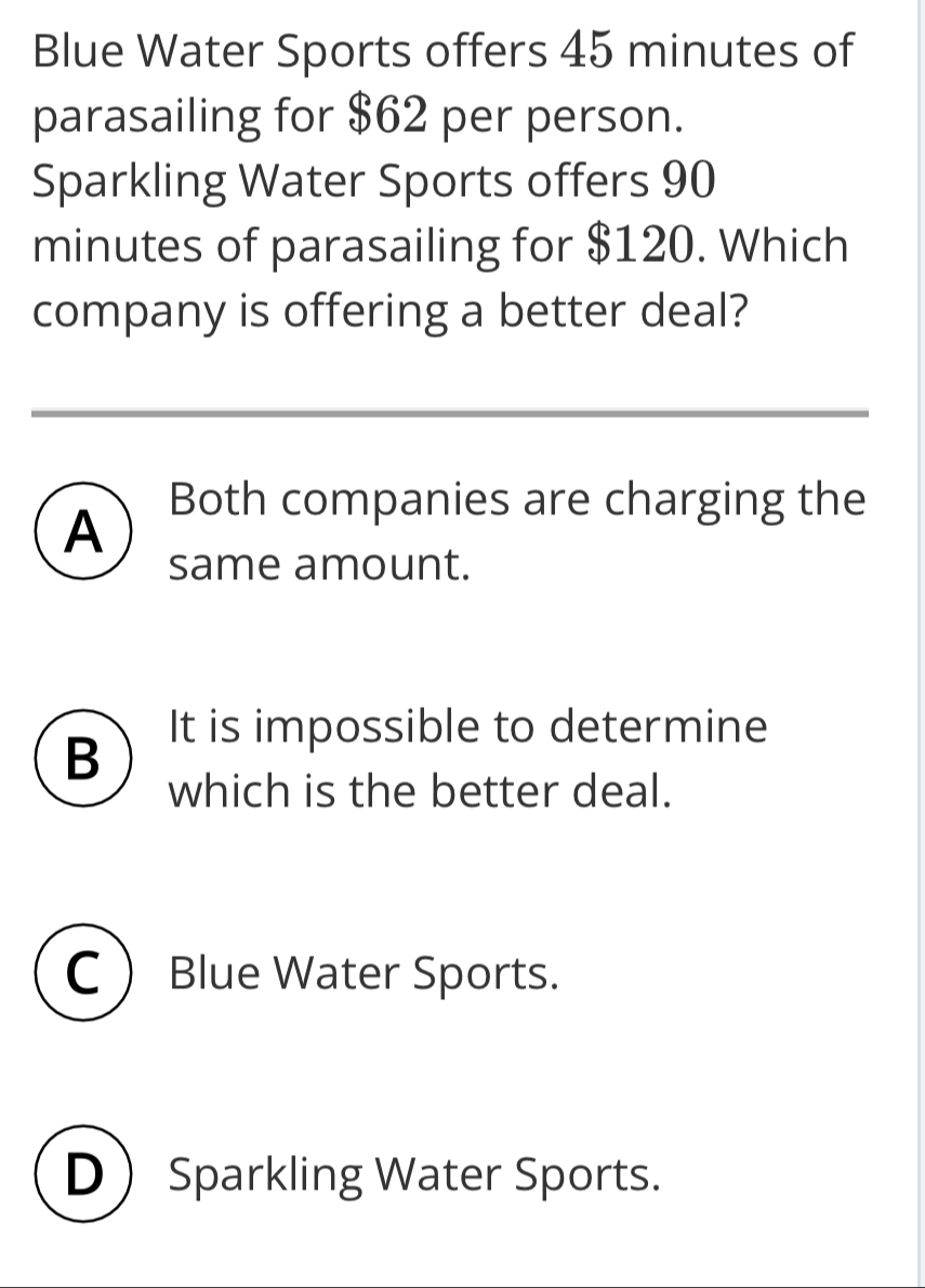 Blue Water Sports offers 45 minutes of
parasailing for $62 per person.
Sparkling Water Sports offers 90
minutes of parasailing for $120. Which
company is offering a better deal?
A
Both companies are charging the
same amount.
B
It is impossible to determine
which is the better deal.
C Blue Water Sports.
D Sparkling Water Sports.