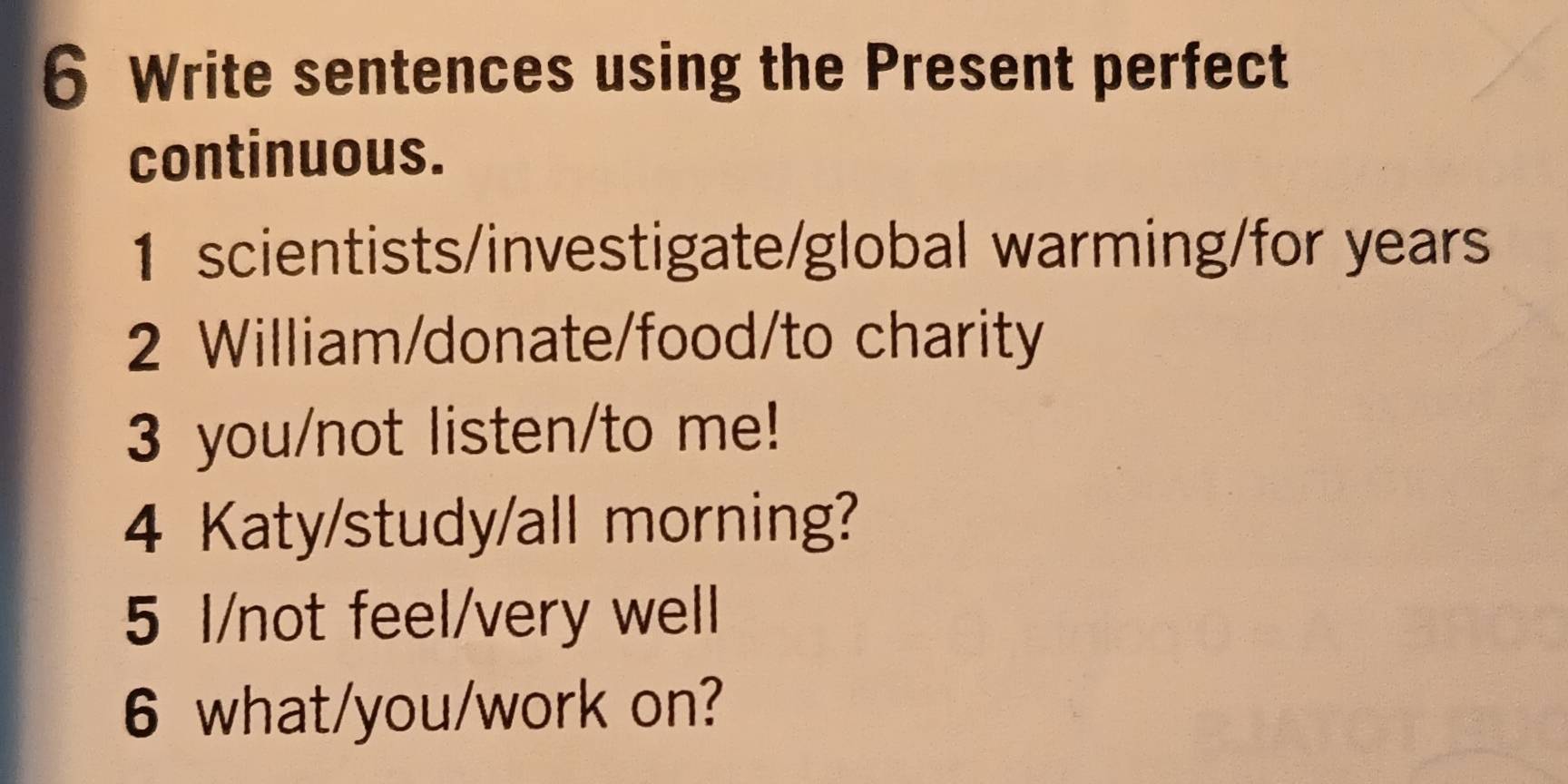 Write sentences using the Present perfect 
continuous. 
1 scientists/investigate/global warming/for years
2 William/donate/food/to charity 
3 you/not listen/to me! 
4 Katy/study/all morning? 
5 l/not feel/very well 
6 what/you/work on?