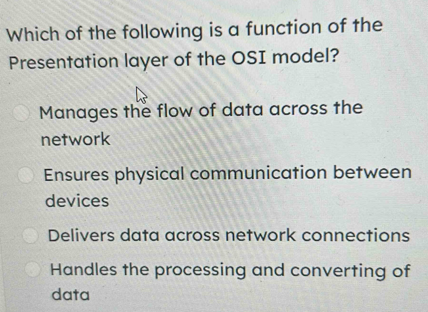 Which of the following is a function of the
Presentation layer of the OSI model?
Manages the flow of data across the
network
Ensures physical communication between
devices
Delivers data across network connections
Handles the processing and converting of
data