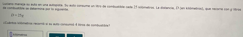 Luciano maneja su auto en una autopista. Su auto consume un litro de combustible cada 25 kilómetros. La distancia, D (en kilómetros), que recorre con g litros 
de combustible se determina por lo siguiente.
D=25g
¿Cuántos kilómetros recorrió si su auto consumió 4 litros de combustible?
kilómetros