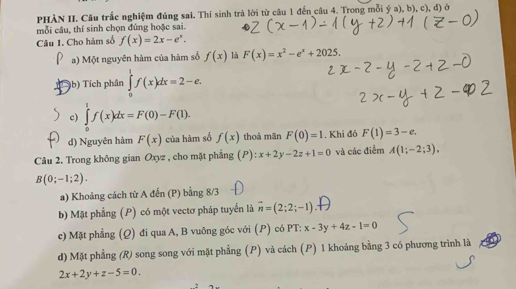 PHÀN II. Câu trắc nghiệm đúng sai. Thí sinh trả lời từ câu 1 đến câu 4. Trong mỗi ý a), b), c), d) ở 
mỗi câu, thí sinh chọn đúng hoặc sai. 
Câu 1. Cho hàm số f(x)=2x-e^x. 
a) Một nguyên hàm của hàm số f(x) là F(x)=x^2-e^x+2025. 
(b) Tích phân ∈tlimits _0^(1f(x)dx=2-e. 
c) ∈tlimits _0^1f(x)dx=F(0)-F(1). 
d) Nguyên hàm F(x) của hàm số f(x) thoả mãn F(0)=1. Khi đó F(1)=3-e. 
Câu 2. Trong không gian Oxyz , cho mặt phẳng (P): x+2y-2z+1=0 và các điểm A(1;-2;3),
B(0;-1;2). 
a) Khoảng cách từ A đến (P) bằng 8/3 
b) Mặt phẳng (P) có một vectơ pháp tuyến là vector n)=(2;2;-1)
c) Mặt phẳng (Q) đi qua A, B vuông góc với (P) có PT: x-3y+4z-1=0
d) Mặt phẳng (R) song song với mặt phẳng (P) và cách (P) 1 khoảng bằng 3 có phương trình là
2x+2y+z-5=0. 
2