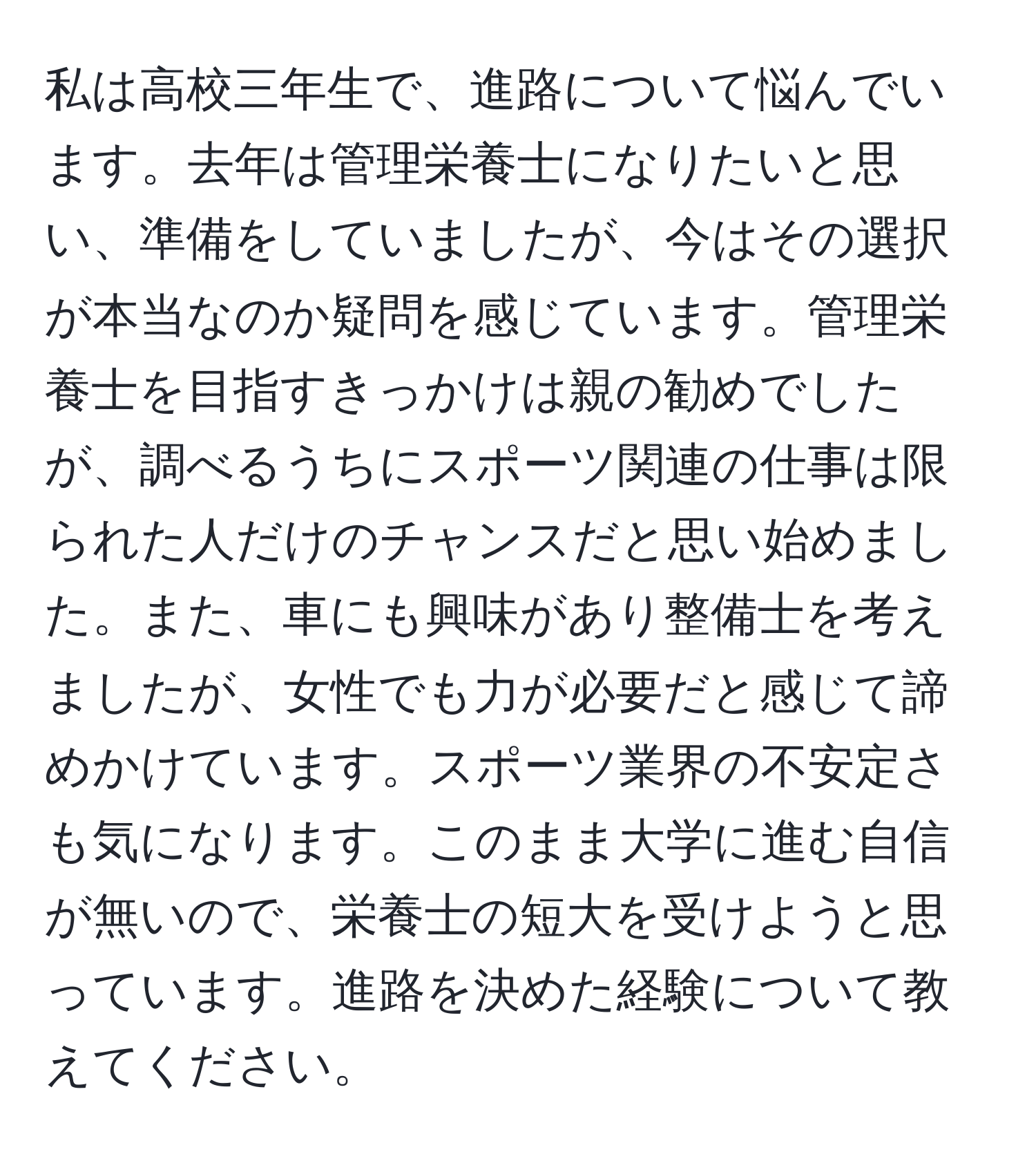 私は高校三年生で、進路について悩んでいます。去年は管理栄養士になりたいと思い、準備をしていましたが、今はその選択が本当なのか疑問を感じています。管理栄養士を目指すきっかけは親の勧めでしたが、調べるうちにスポーツ関連の仕事は限られた人だけのチャンスだと思い始めました。また、車にも興味があり整備士を考えましたが、女性でも力が必要だと感じて諦めかけています。スポーツ業界の不安定さも気になります。このまま大学に進む自信が無いので、栄養士の短大を受けようと思っています。進路を決めた経験について教えてください。