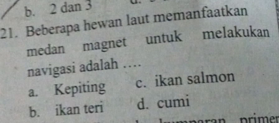 b. 2 dan 3
21. Beberapa hewan laut memanfaatkan
medan magnet untuk melakukan
navigasi adalah …
a. Kepiting c. ikan salmon
b. ikan teri d. cumi
n p rimer