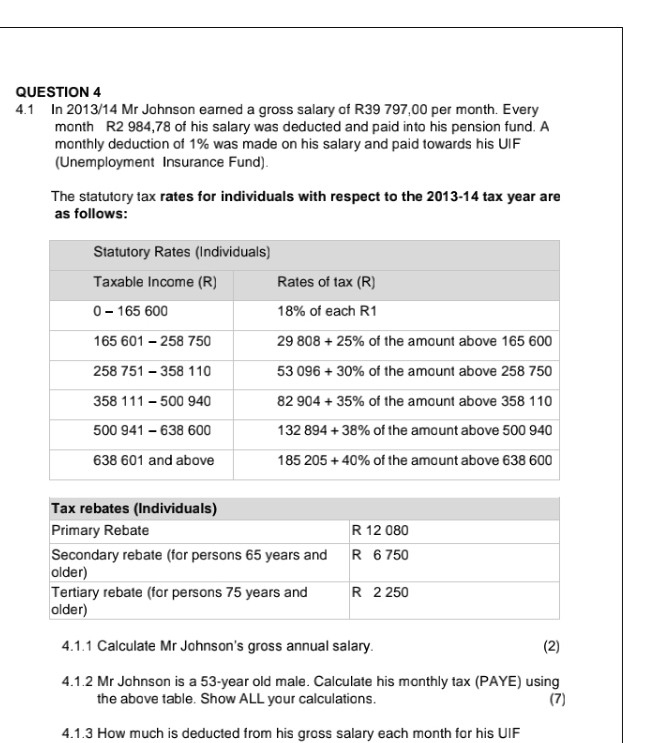 4.1 In 2013/14 Mr Johnson eamed a gross salary of R39 797,00 per month. Every
month R2 984,78 of his salary was deducted and paid into his pension fund. A
monthly deduction of 1% was made on his salary and paid towards his UIF
(Unemployment Insurance Fund).
The statutory tax rates for individuals with respect to the 2013-14 tax year are
as follows:
4.1.1 Calculate Mr Johnson's gross annual salary. (2)
4.1.2 Mr Johnson is a 53-year old male. Calculate his monthly tax (PAYE) using (7)
the above table. Show ALL your calculations.
4.1.3 How much is deducted from his gross salary each month for his UIF