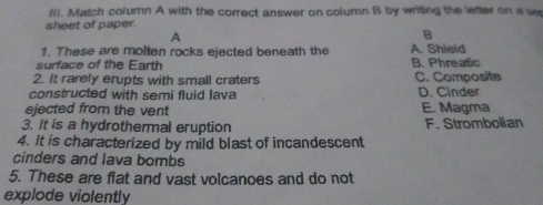 Match column A with the correct answer on column B by writing the letter on a se
sheet of paper.
A
B
1. These are molten rocks ejected beneath the A. Shield
surface of the Earth B. Phreatic
2. It rarely erupts with small craters C. Composite
constructed with semi fluid Iava D. Cinder
ejected from the vent E. Magma
3. It is a hydrothermal eruption F. Strombolian
4. It is characterized by mild blast of incandescent
cinders and lava bombs
5. These are flat and vast volcanoes and do not
explode violently