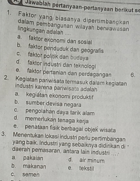 Jawablah pértanyaan-pertanyaan berikut se
1. Faktor yang biasanya dipertimbangkan
dalam pembangunan wilayah berwawasan
lingkungan adalah ....
a. faktor ekonomi dan sosial
b. faktor penduduk dan geografis
c. faktor politik dan budaya
d. faktor industri dan teknologi
e. faktor pertanian dan perdagangan 6.
2. Kegiatan pariwisata termasuk dalam kegiatan
industri karena pariwisata adalah
a. kegiatan ekonomi produktif
b. sumber devisa negara
c. pengolahan daya tarik alam
d. memerlukan tenaga keřja
e. penataan fisik berbagai objek wisata
3. Menentukan lokasi industri perlu pertimbangan
yang baik. Industri yang sebaiknya didirikan di 
daerah pemasaran, antara lain industri ....
a. pakaian d. air minum
b. makanan e. tekstil
c. semen