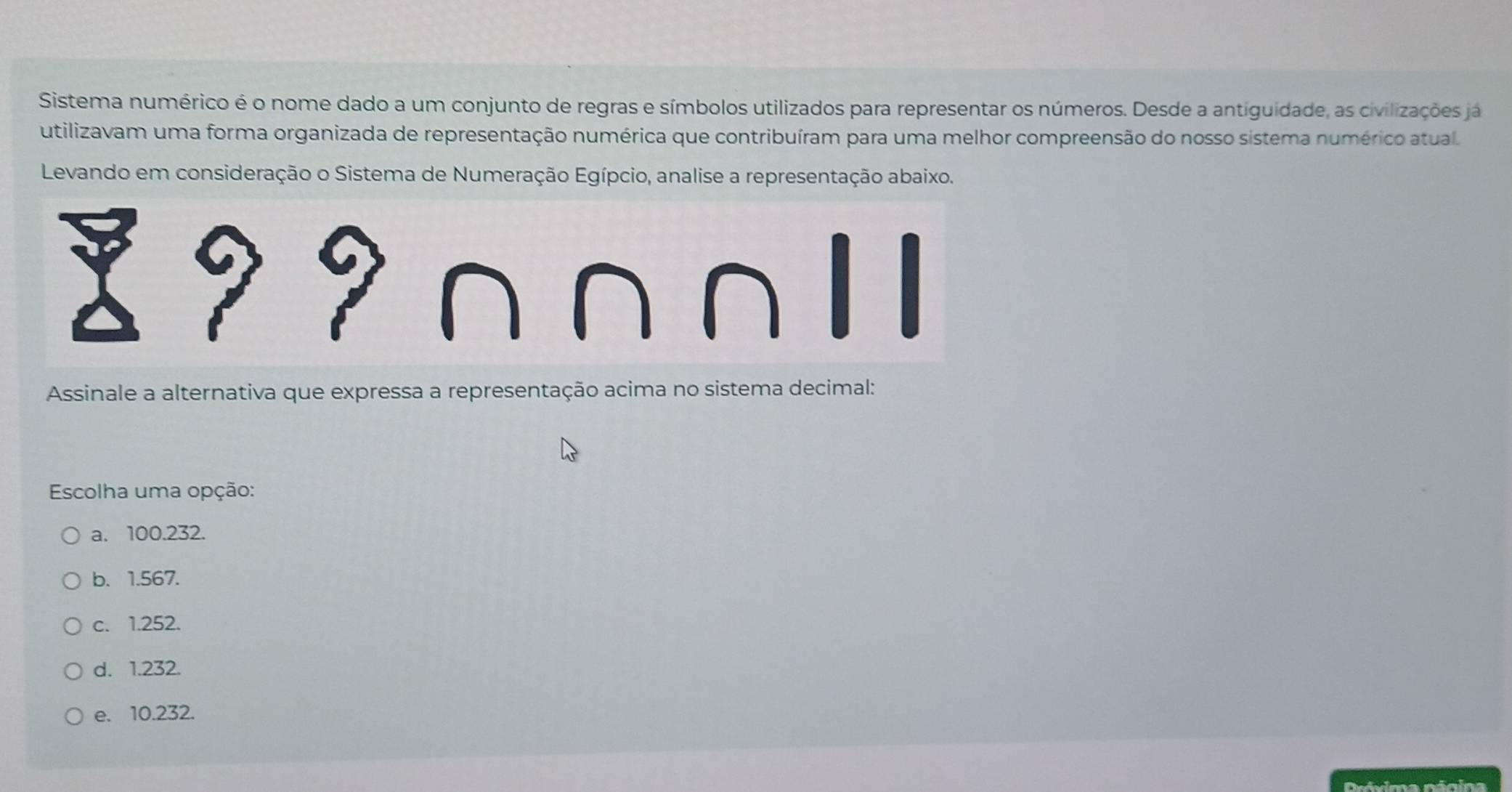 Sistema numérico é o nome dado a um conjunto de regras e símbolos utilizados para representar os números. Desde a antiguidade, as civilizações já
utilizavam uma forma organizada de representação numérica que contribuíram para uma melhor compreensão do nosso sistema numérico atual.
Levando em consideração o Sistema de Numeração Egípcio, analise a representação abaixo.
Assinale a alternativa que expressa a representação acima no sistema decimal:
Escolha uma opção:
a. 100.232.
b. 1.567.
c. 1.252.
d. 1.232.
e. 10.232.
Dróvima nánina