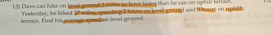 Dave can hike on level ground 3 miles an hour faster than he can on uphill terrain. 
15) 
Yesterday, he hiked 37 miles, spending 2 hours on level ground and 5 hours on uphill 
terrain. Find his average speed on level ground.