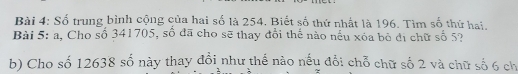 Số trung bình cộng của hai số là 254. Biết số thứ nhất là 196. Tìm số thứ hai, 
Bài 5: a. Cho số 341705, số đã cho sẽ thay đổi thế nào nếu xóa bỏ đị chữ số 5? 
b) Cho số 12638 số này thay đổi như thể nào nếu đổi chỗ chữ số 2 và chữ số 6 ch