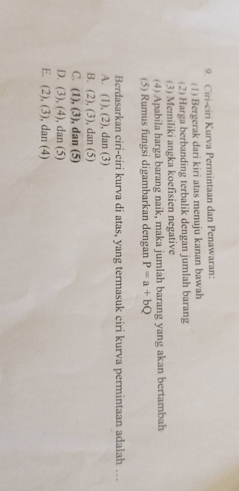 Ciri-ciri Kurva Permintaan dan Penawaran:
(1) Bergerak dari kiri atas menuju kanan bawah
(2) Harga berbanding terbalik dengan jumlah barang
(3) Memiliki angka koefisien negative
(4) Apabila harga barang naik, maka jumlah barang yang akan bertambah
(5) Rumus fungsi digambarkan dengan P=a+bQ
Berdasarkan ciri-ciri kurva di atas, yang termasuk ciri kurva permintaan adalah ….
A. (1), (2), dan (3)
B. (2), (3) , dan (5)
C. (1 (3) dan (5)
D. (3) ,(4) , dan (5)
E. (2),(3) , dan (4)