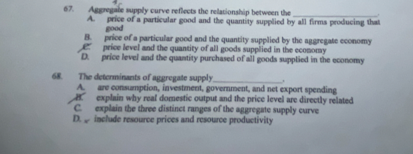 Aggregate supply curve reflects the relationship between the
_
A. price of a particular good and the quantity supplied by all firms producing that
good
B. price of a particular good and the quantity supplied by the aggregate economy
price level and the quantity of all goods supplied in the economy
D. price level and the quantity purchased of all goods supplied in the economy
68. The determinants of aggregate supply_ .
A. are consumption, investment, government, and net export spending
B. explain why real domestic output and the price level are directly related
C. explain the three distinct ranges of the aggregate supply curve
D. include resource prices and resource productivity