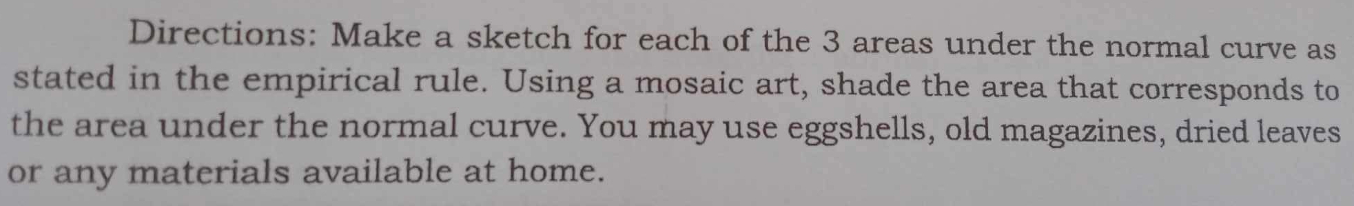 Directions: Make a sketch for each of the 3 areas under the normal curve as 
stated in the empirical rule. Using a mosaic art, shade the area that corresponds to 
the area under the normal curve. You may use eggshells, old magazines, dried leaves 
or any materials available at home.
