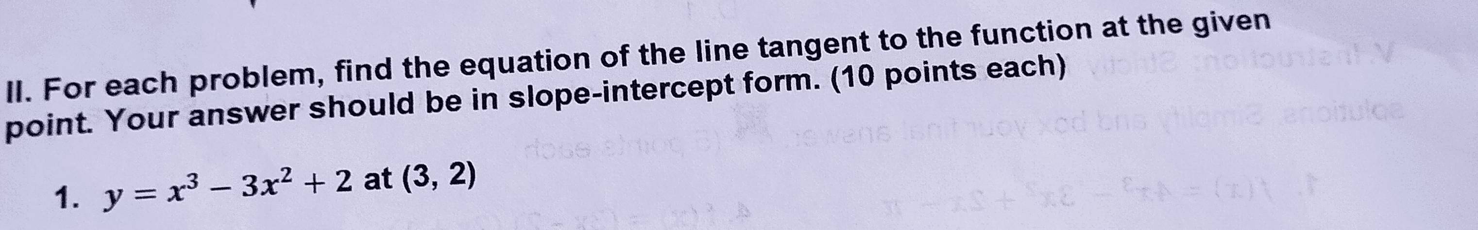 For each problem, find the equation of the line tangent to the function at the given 
point. Your answer should be in slope-intercept form. (10 points each) 
1. y=x^3-3x^2+2 at (3,2)