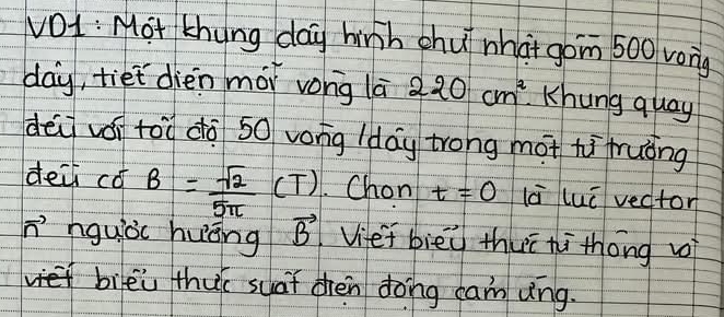 vOL : Mot thung day hinh chu nha+ gom 500 vong
day, tiet dièn mái vong lā 220cm^2 Khung quay 
dēi vái tòù dà 50 vong (day trong mot hi fruòng 
dei có B= sqrt(2)/5π  (T). Chon t=0 lā luū vector 
n' hguòc huāng vector B Viet biēù thuī hi thóng vi 
biēi thu suàt chèn dong cam vng.