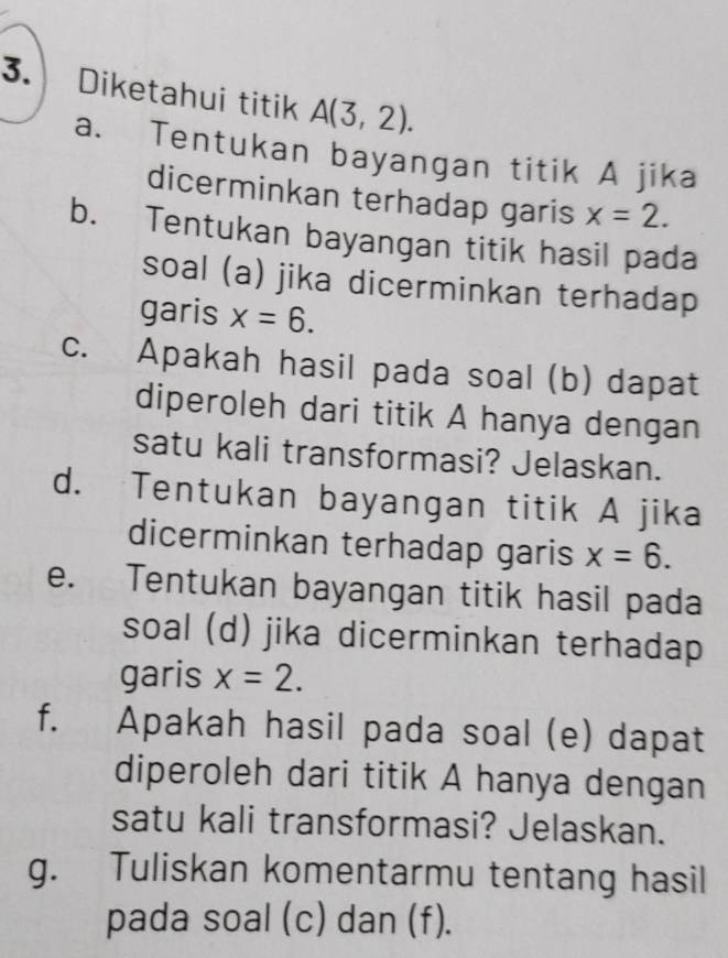 Diketahui titik A(3,2). 
a. Tentukan bayangan titik A jika 
dicerminkan terhadap garis x=2. 
b. Tentukan bayangan titik hasil pada 
soal (a) jika dicerminkan terhadap 
garis x=6. 
c. Apakah hasil pada soal (b) dapat 
diperoleh dari titik A hanya dengan 
satu kali transformasi? Jelaskan. 
d. Tentukan bayangan titik A jika 
dicerminkan terhadap garis x=6. 
e. Tentukan bayangan titik hasil pada 
soal (d) jika dicerminkan terhadap 
garis x=2. 
f. Apakah hasil pada soal (e) dapat 
diperoleh dari titik A hanya dengan 
satu kali transformasi? Jelaskan. 
g. Tuliskan komentarmu tentang hasil 
pada soal (c) dan (f).