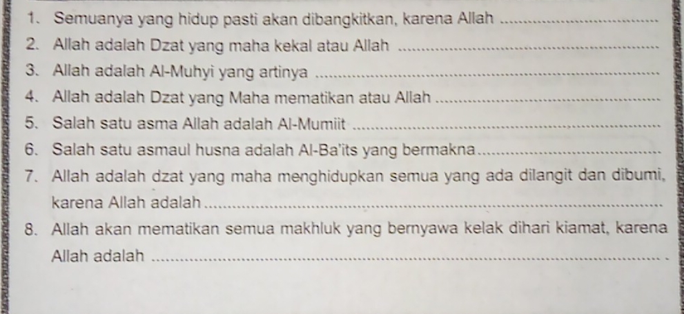 Semuanya yang hidup pasti akan dibangkitkan, karena Allah_ 
2. Allah adalah Dzat yang maha kekal atau Allah_ 
3. Allah adalah Al-Muhyi yang artinya_ 
4. Allah adalah Dzat yang Maha mematikan atau Allah_ 
5. Salah satu asma Allah adalah Al-Mumiit_ 
6. Salah satu asmaul husna adalah Al-Ba'its yang bermakna_ 
7. Allah adalah dzat yang maha menghidupkan semua yang ada dilangit dan dibumi, 
karena Allah adalah_ 
8. Allah akan mematikan semua makhluk yang bernyawa kelak dihari kiamat, karena 
Allah adalah_