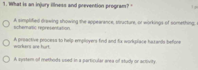 What is an injury illness and prevention program? *
1 p
A simplified drawing showing the appearance, structure, or workings of something;
schematic representation.
A proactive process to help employers find and fix workplace hazards before
workers are hurt.
A system of methods used in a particular area of study or activity.