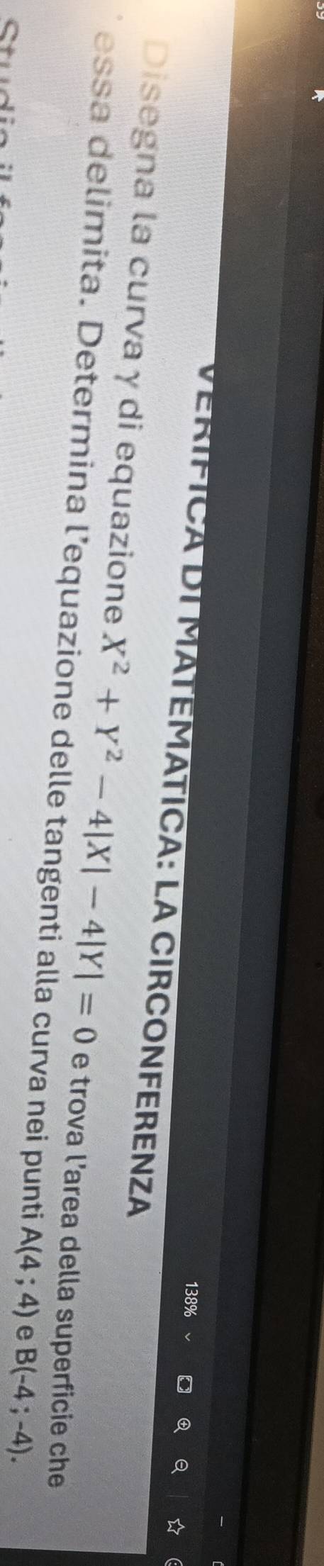 138% 
Q 
VERÍFICA DÍ MATEMÁTICA: LA CIRCONFERENZA 
Disegna la curva γ di equazione X^2+Y^2-4|X|-4|Y|=0 e trova l’area della superficie che 
essa delimita. Determina l’equazione delle tangenti alla curva nei punti A(4;4) e B(-4;-4).