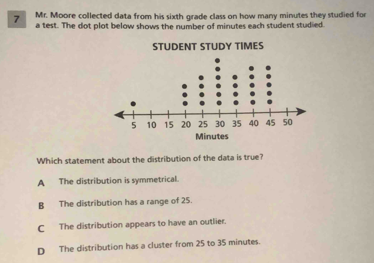 Mr. Moore collected data from his sixth grade class on how many minutes they studied for
a test. The dot plot below shows the number of minutes each student studied.
Which statement about the distribution of the data is true?
A The distribution is symmetrical.
B The distribution has a range of 25.
C The distribution appears to have an outlier.
D The distribution has a cluster from 25 to 35 minutes.