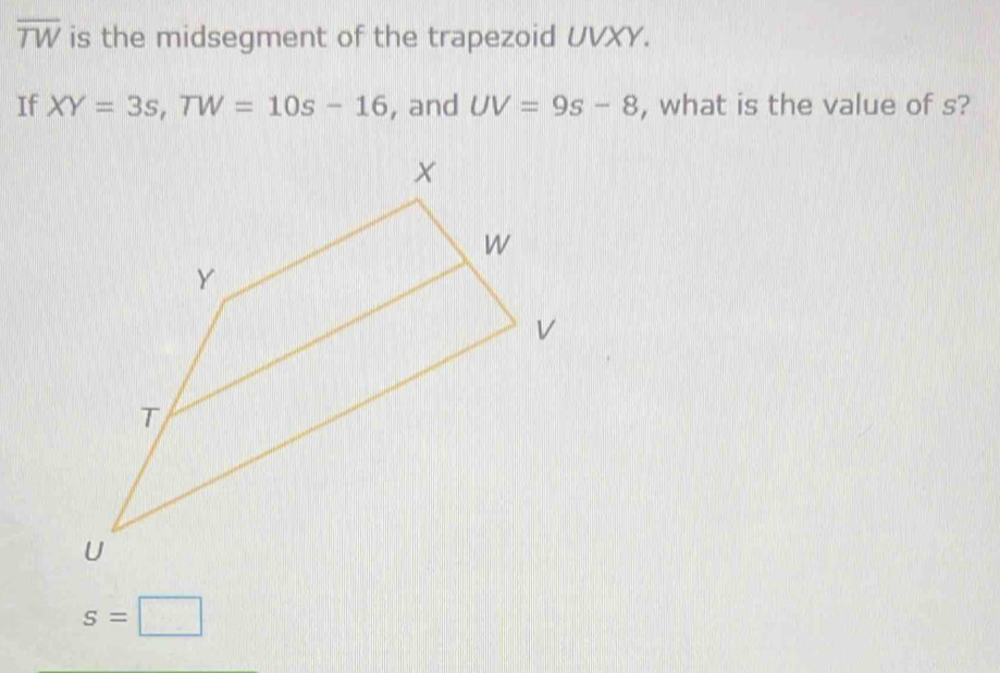 overline TW is the midsegment of the trapezoid UVXY. 
If XY=3s, TW=10s-16 , and UV=9s-8 , what is the value of s?
s=□