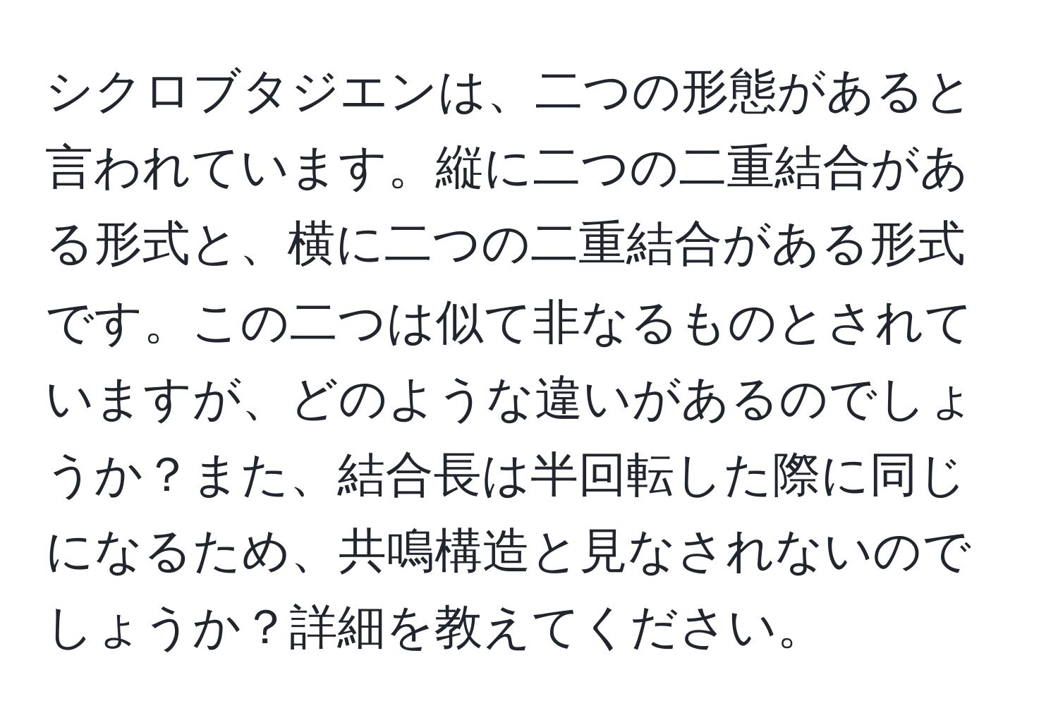 シクロブタジエンは、二つの形態があると言われています。縦に二つの二重結合がある形式と、横に二つの二重結合がある形式です。この二つは似て非なるものとされていますが、どのような違いがあるのでしょうか？また、結合長は半回転した際に同じになるため、共鳴構造と見なされないのでしょうか？詳細を教えてください。