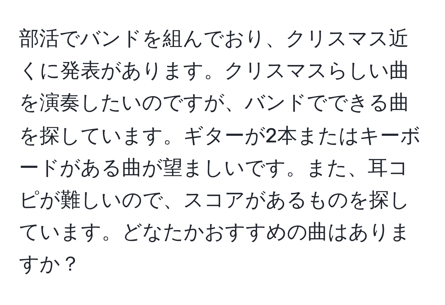 部活でバンドを組んでおり、クリスマス近くに発表があります。クリスマスらしい曲を演奏したいのですが、バンドでできる曲を探しています。ギターが2本またはキーボードがある曲が望ましいです。また、耳コピが難しいので、スコアがあるものを探しています。どなたかおすすめの曲はありますか？