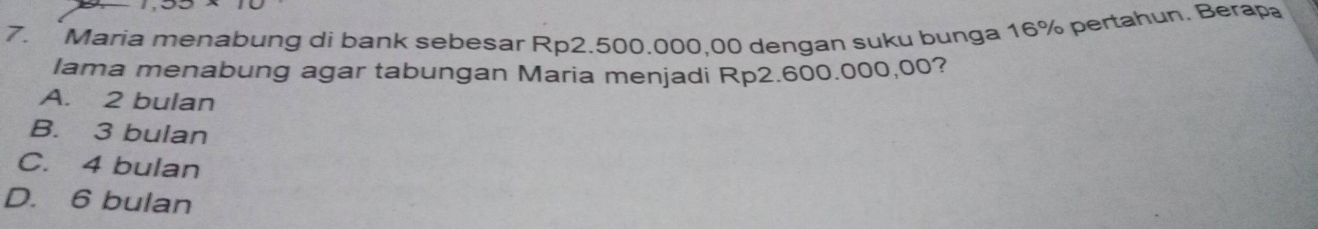 Maria menabung di bank sebesar Rp2.500.000,00 dengan suku bunga 16% pertahun. Berapa
lama menabung agar tabungan Maria menjadi Rp2.600.000,00?
A. 2 bulan
B. 3 bulan
C. 4 bulan
D. 6 bulan