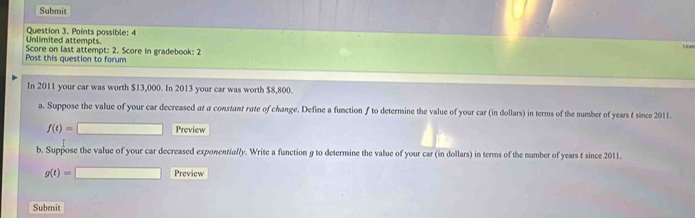 Submit 
Question 3. Points possible: 4 
Unlimited attempts. 
Score on last attempt: 2. Score in gradebook: 2 Licer 
Post this question to forum 
In 2011 your car was worth $13,000. In 2013 your car was worth $8,800. 
a. Suppose the value of your car decreased at a constant rate of change. Define a function f to determine the value of your car (in dollars) in terms of the number of years t since 2011.
f(t)=□ Preview 
b. Suppose the value of your car decreased exponentially. Write a function g to determine the value of your car (in dollars) in terms of the number of years t since 2011.
g(t)=□ Preview 
Submit