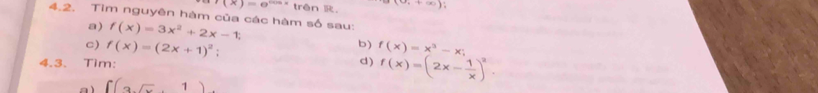 f(x)=e^(cos x) trên ,+∈fty )
4.2. Tìm nguyên hàm của các hàm số sau: 
a) f(x)=3x^2+2x-1; 
b) 
c) f(x)=(2x+1)^2 f(x)=x^3-x;
4.3. Tim: d) f(x)=(2x- 1/x )^2
a ) ∈t (3sqrt(x)+1)